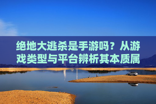 绝地大逃杀是手游吗？从游戏类型与平台辨析其本质属性，绝地大逃杀是手游吗？从游戏类型与平台辨析其本质属性