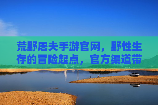 荒野屠夫手游官网，野性生存的冒险起点，官方渠道带你深入荒野世界，荒野屠夫手游官网，野性生存的冒险起点（官方渠道）