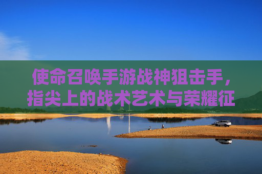 使命召唤手游战神狙击手，指尖上的战术艺术与荣耀征途，使命召唤手游战神狙击手，指尖上的战术艺术与荣耀征途