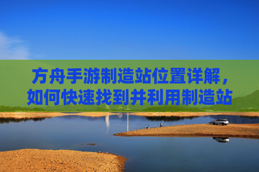 方舟手游制造站位置详解，如何快速找到并利用制造站，方舟手游制造站位置详解，如何快速定位并高效利用