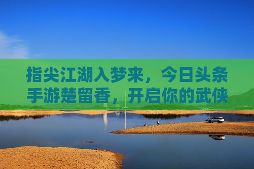 指尖江湖入梦来，今日头条手游楚留香，开启你的武侠奇幻之旅