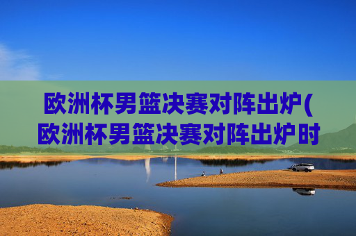 欧洲杯男篮决赛对阵出炉(欧洲杯男篮决赛对阵出炉时间)
