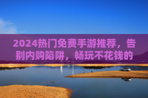 2024热门免费手游推荐，告别内购陷阱，畅玩不花钱的欢乐游戏时光