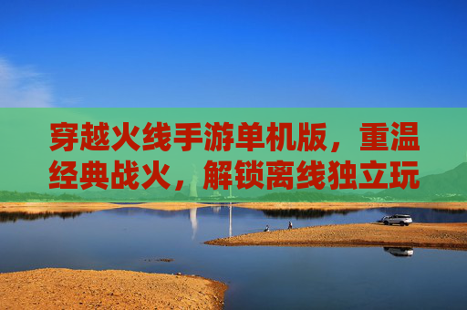 穿越火线手游单机版,重温经典战火,解锁离线独立玩法新体验