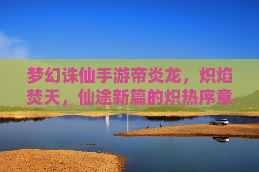 梦幻诛仙手游帝炎龙，炽焰焚天，仙途新篇的炽热序章，梦幻诛仙手游帝炎龙，炽焰焚天，仙途新篇的炽热序章