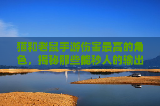 猫和老鼠手游伤害最高的角色，揭秘那些能秒人的输出猛将，猫和老鼠手游伤害最高的角色，揭秘能秒人的输出猛将