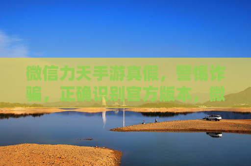 微信力天手游真假，警惕诈骗，正确识别官方版本，微信力天手游真假辨析，警惕诈骗，正确识别官方版本