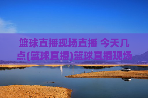 篮球直播现场直播 今天几点(篮球直播)篮球直播现场直播时间,今天几点开始?