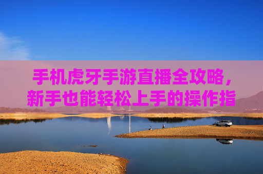 手机虎牙手游直播全攻略,新手也能轻松上手的操作指南