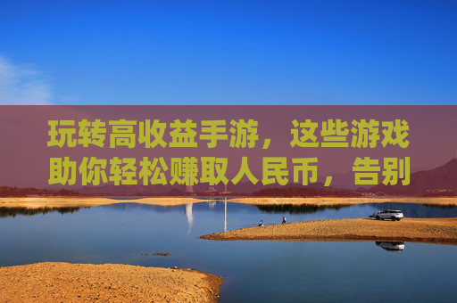 玩转高收益手游，这些游戏助你轻松赚取人民币，告别烧钱体验，高收益手游推荐，轻松赚人民币，告别烧钱体验