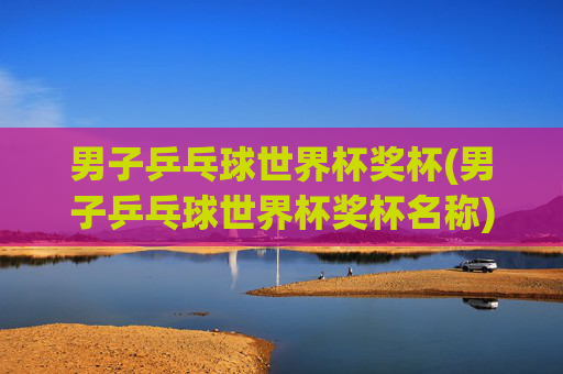 男子乒乓球世界杯奖杯(男子乒乓球世界杯奖杯名称)