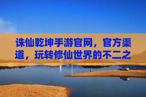 诛仙乾坤手游官网，官方渠道，玩转修仙世界的不二之选，诛仙乾坤手游官网官方渠道，玩转修仙世界的不二之选