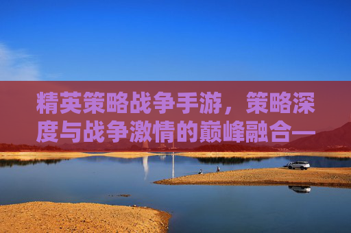 精英策略战争手游，策略深度与战争激情的巅峰融合——智谋与战场的终极对决，精英策略战争手游，策略深度与战争激情的巅峰融合——智谋与战场的终极对决