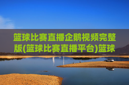 篮球比赛直播企鹅视频完整版(篮球比赛直播平台)篮球比赛直播企鹅视频完整版