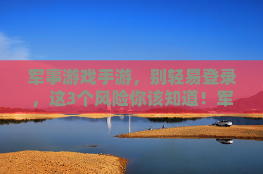 军事游戏手游，别轻易登录，这3个风险你该知道！军事游戏手游，别轻易登录，这3个风险你该知道！