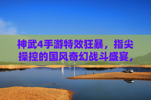 神武4手游特效狂暴，指尖操控的国风奇幻战斗盛宴，视觉与策略的完美融合，神武4手游，特效狂暴的国风奇幻战斗盛宴，指尖操控与策略的完美融合