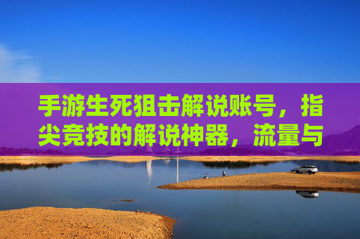 手游生死狙击解说账号，指尖竞技的解说神器，流量与收益的敲门砖