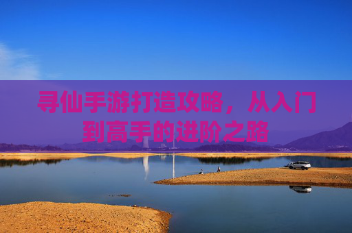 寻仙手游打造攻略,从入门到高手的进阶之路