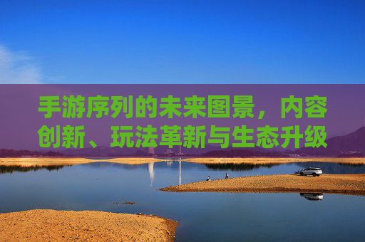 手游序列的未来图景,内容创新、玩法革新与生态升级的深度探索,手游序列的未来图景,内容创新、玩法革新与生态升级的深度探索
