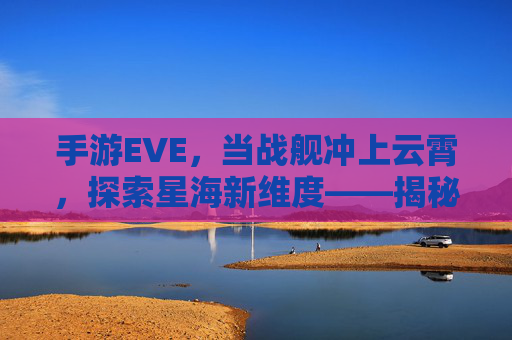 手游EVE，当战舰冲上云霄，探索星海新维度——揭秘船往上开的奇幻之旅，手游EVE，当战舰冲上云霄，探索星海新维度——揭秘船往上开的奇幻之旅