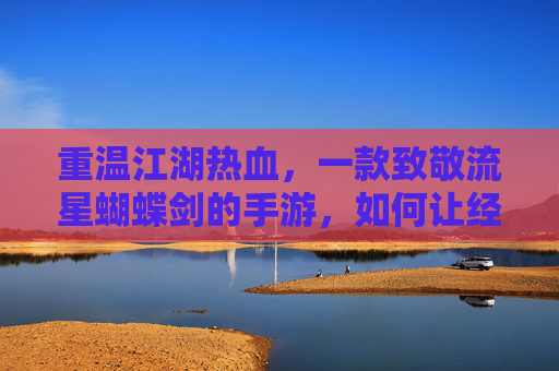 重温江湖热血,一款致敬流星蝴蝶剑的手游,如何让经典在指尖延续?重温江湖热血,致敬流星蝴蝶剑的手游,如何让经典在指尖延续?