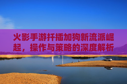 火影手游扦插加狗新流派崛起，操作与策略的深度解析