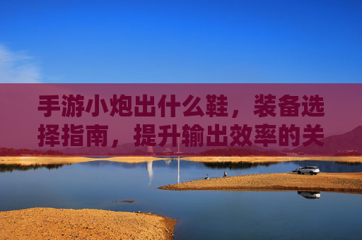 手游小炮出什么鞋，装备选择指南，提升输出效率的关键