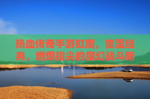 热血传奇手游虹魔，重温经典，燃爆指尖的魔幻战斗新篇章