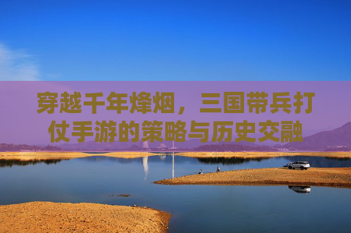 穿越千年烽烟，三国带兵打仗手游的策略与历史交融