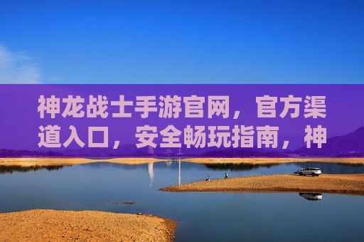 神龙战士手游官网,官方渠道入口,安全畅玩指南,神龙战士手游官方入口及安全畅玩指南