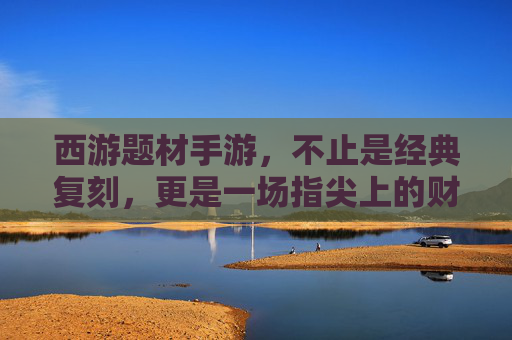 西游题材手游，不止是经典复刻，更是一场指尖上的财富盛宴？——解析西游IP如何转化为手游赚钱利器