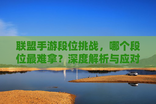 联盟手游段位挑战，哪个段位最难拿？深度解析与应对策略