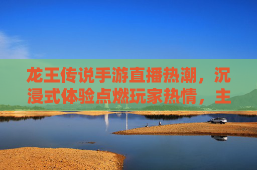 龙王传说手游直播热潮，沉浸式体验点燃玩家热情，主播带飞玩法揭秘，龙王传说手游直播热潮引爆，沉浸式体验点燃玩家热情，主播带飞玩法全揭秘