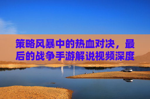 策略风暴中的热血对决,最后的战争手游解说视频深度解析