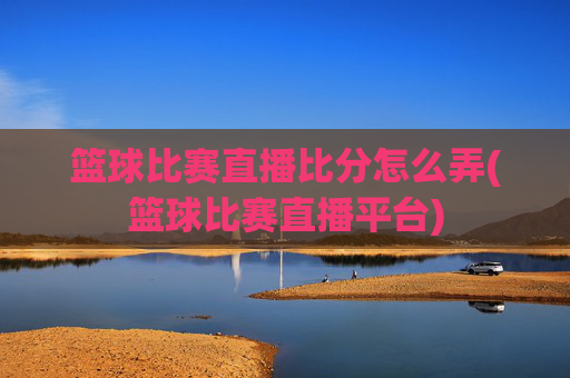 篮球比赛直播比分怎么弄(篮球比赛直播平台)