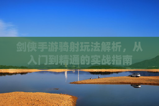 剑侠手游骑射玩法解析，从入门到精通的实战指南