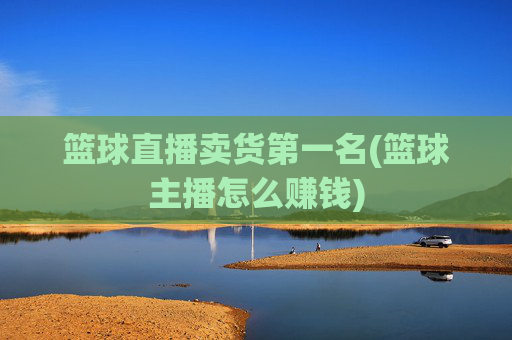 篮球直播卖货第一名(篮球主播怎么赚钱)