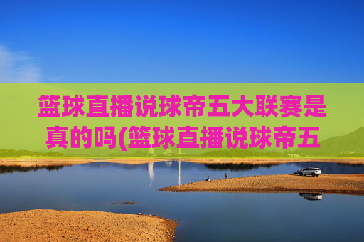 篮球直播说球帝五大联赛是真的吗(篮球直播说球帝五大联赛是真的吗吗)