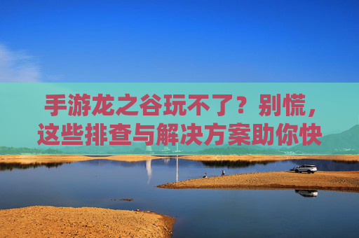 手游龙之谷玩不了？别慌，这些排查与解决方案助你快速恢复游戏！