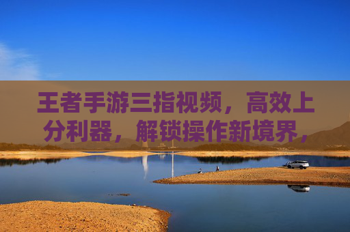 王者手游三指视频，高效上分利器，解锁操作新境界，王者手游三指视频，高效上分利器，解锁操作新境界
