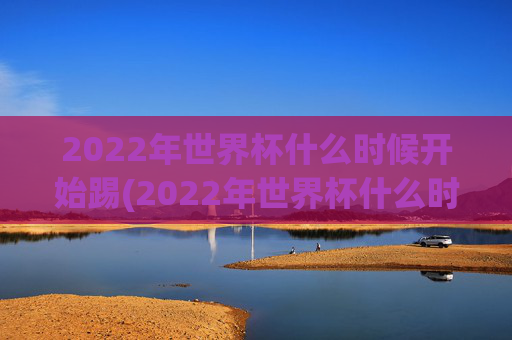 2022年世界杯什么时候开始踢(2022年世界杯什么时候开始踢的)