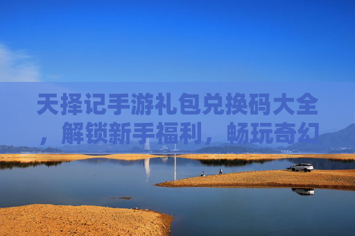 天择记手游礼包兑换码大全,解锁新手福利,畅玩奇幻世界