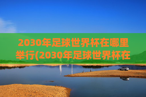 2030年足球世界杯在哪里举行(2030年足球世界杯在哪里举行)