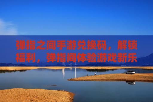 弹指之间手游兑换码，解锁福利，弹指间体验游戏新乐趣