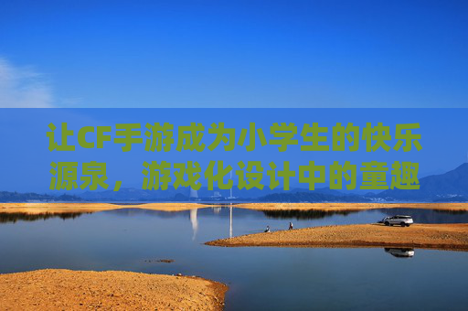 让CF手游成为小学生的快乐源泉，游戏化设计中的童趣与成长，游戏化设计中的童趣与成长，让CF手游成为小学生的快乐源泉