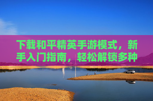 下载和平精英手游模式，新手入门指南，轻松解锁多种玩法体验，和平精英手游模式下载，新手入门指南，轻松解锁多种玩法体验