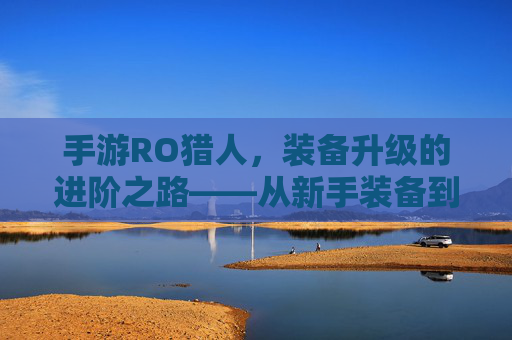 手游RO猎人,装备升级的进阶之路——从新手装备到顶级神装的完整攻略