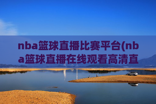 nba篮球直播比赛平台(nba篮球直播在线观看高清直播视频)