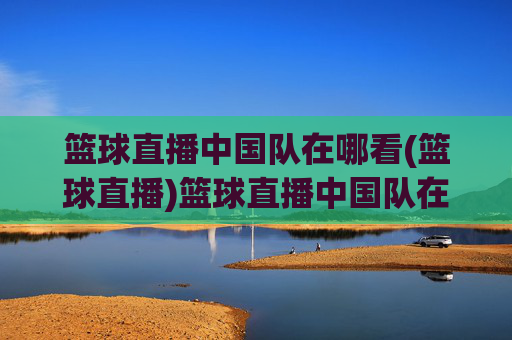 篮球直播中国队在哪看(篮球直播)篮球直播中国队在哪看？官方直播平台推荐