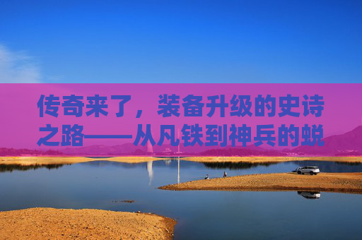传奇来了，装备升级的史诗之路——从凡铁到神兵的蜕变秘籍，传奇来了，装备升级的史诗之路——从凡铁到神兵的蜕变秘籍